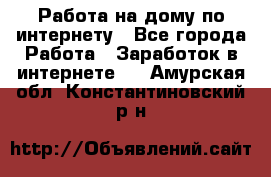 Работа на дому по интернету - Все города Работа » Заработок в интернете   . Амурская обл.,Константиновский р-н